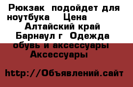 Рюкзак (подойдет для ноутбука) › Цена ­ 1 000 - Алтайский край, Барнаул г. Одежда, обувь и аксессуары » Аксессуары   